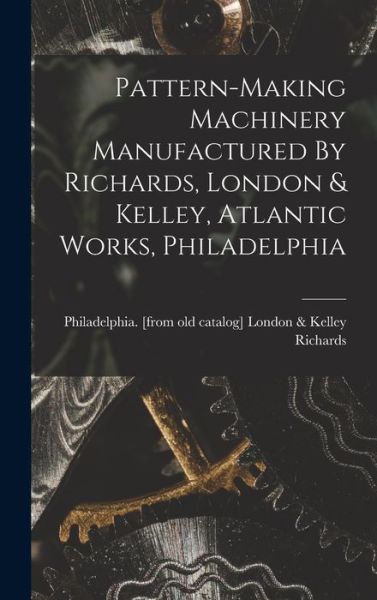 Cover for London &amp; Kelley Philadelph Richards · Pattern-Making Machinery Manufactured by Richards, London &amp; Kelley, Atlantic Works, Philadelphia (Book) (2022)