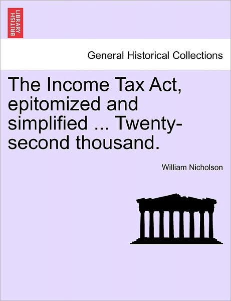 The Income Tax Act, Epitomized and Simplified ... Twenty-second Thousand. - William Nicholson - Bücher - British Library, Historical Print Editio - 9781241046125 - 12. Februar 2011