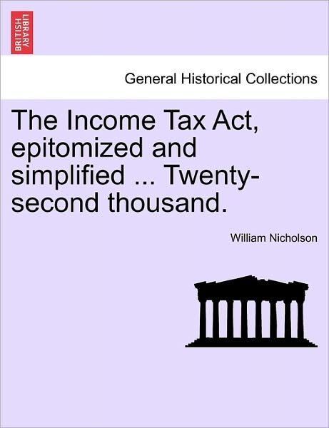 The Income Tax Act, Epitomized and Simplified ... Twenty-second Thousand. - William Nicholson - Books - British Library, Historical Print Editio - 9781241046125 - February 12, 2011