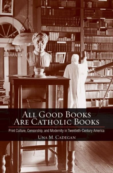 Cover for Una M. Cadegan · All Good Books Are Catholic Books: Print Culture, Censorship, and Modernity in Twentieth-Century America - Cushwa Center Studies of Catholicism in Twentieth-Century America (Inbunden Bok) (2013)