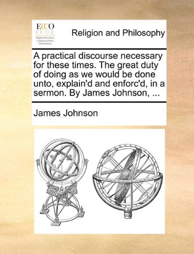 Cover for James Johnson · A Practical Discourse Necessary for These Times. the Great Duty of Doing As We Would Be Done Unto, Explain'd and Enforc'd, in a Sermon. by James Johnson, ... (Taschenbuch) (2010)