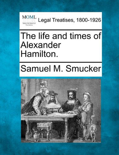 The Life and Times of Alexander Hamilton. - Samuel M. Smucker - Bøger - Gale, Making of Modern Law - 9781240007127 - 17. december 2010