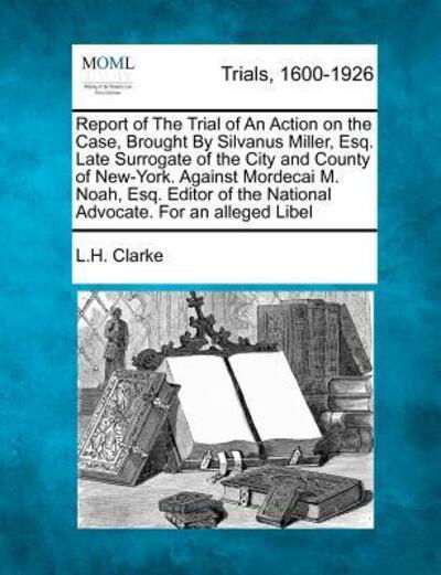 Cover for L H Clarke · Report of the Trial of an Action on the Case, Brought by Silvanus Miller, Esq. Late Surrogate of the City and County of New-york. Against Mordecai M. (Pocketbok) (2012)