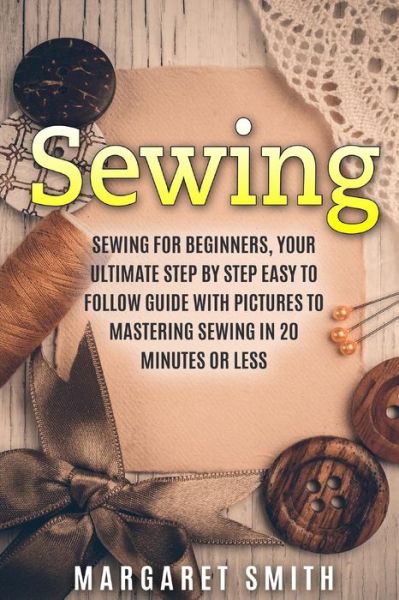 Sewing: the Ultimate Step by Step Easy to Follow Sewing Guide with Clear Instructions and Pictures - Margaret Smith - Books - Createspace - 9781512331127 - May 5, 2015