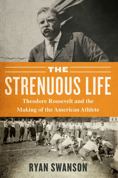 Cover for Ryan Swanson · The Strenuous Life: Theodore Roosevelt and the Making of the American Athlete (Hardcover Book) (2019)