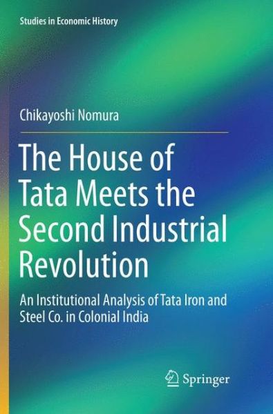 Cover for Chikayoshi Nomura · The House of Tata Meets the Second Industrial Revolution: An Institutional Analysis of Tata Iron and Steel Co. in Colonial India - Studies in Economic History (Paperback Book) [Softcover reprint of the original 1st ed. 2018 edition] (2018)