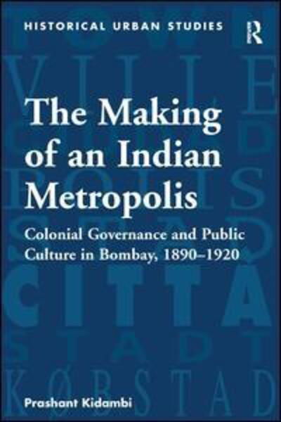 Cover for Prashant Kidambi · The Making of an Indian Metropolis: Colonial Governance and Public Culture in Bombay, 1890-1920 - Historical Urban Studies Series (Hardcover Book) [New edition] (2007)