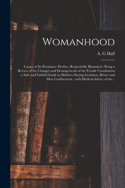 Cover for A G Hall · Womanhood: Causes of Its Premature Decline, Respectfully Illustrated: Being a Review of the Changes and Derangements of the Female Constitution: a Safe and Faithful Guide to Mothers During Gestation, Before and After Confinement: With Medical... (Pocketbok) (2021)