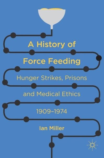 Cover for Ian Miller · A History of Force Feeding: Hunger Strikes, Prisons and Medical Ethics, 1909-1974 (Gebundenes Buch) [1st ed. 2016 edition] (2016)