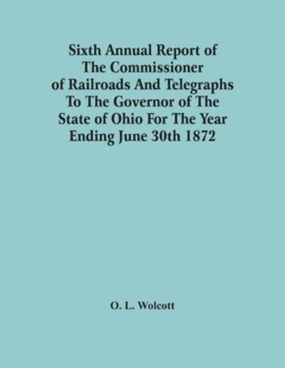 Cover for O L Wolcott · Sixth Annual Report Of The Commissioner Of Railroads And Telegraphs To The Governor Of The State Of Ohio For The Year Ending June 30Th 1872 (Paperback Book) (2021)