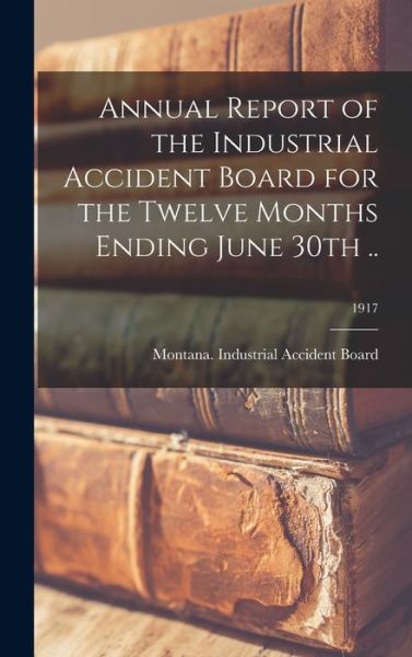 Cover for Montana Industrial Accident Board · Annual Report of the Industrial Accident Board for the Twelve Months Ending June 30th ..; 1917 (Hardcover Book) (2021)