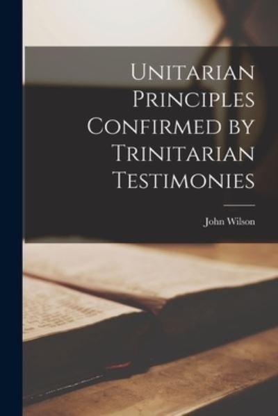 Cover for John Wilson · Unitarian Principles Confirmed by Trinitarian Testimonies (Bok) (2022)