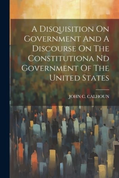 Disquisition on Government and a Discourse on the Constitutiona Nd Government of the United States - John C. Calhoun - Bøger - Creative Media Partners, LLC - 9781021541130 - 18. juli 2023
