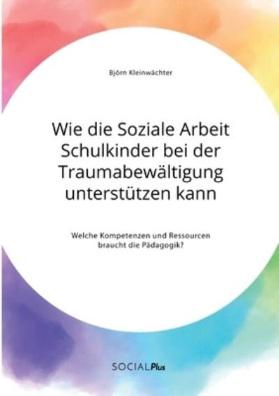 Cover for Bjoern Kleinwachter · Wie die Soziale Arbeit Schulkinder bei der Traumabewaltigung unterstutzen kann. Welche Kompetenzen und Ressourcen braucht die Padagogik? (Taschenbuch) (2021)