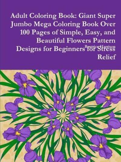 Cover for Beatrice Harrison · Adult Coloring Book Giant Super Jumbo Mega Coloring Book Over 100 Pages of Simple, Easy, and Beautiful Flowers Pattern Designs for Beginners for Stress Relief (Paperback Book) (2018)