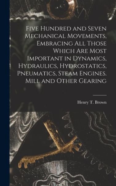 Five Hundred and Seven Mechanical Movements, Embracing All Those Which Are Most Important in Dynamics, Hydraulics, Hydrostatics, Pneumatics, Steam Engines. Mill and Other Gearing - Henry T. Brown - Livres - Creative Media Partners, LLC - 9781015438132 - 26 octobre 2022