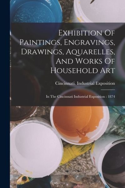 Cover for Cincinnati (Ohio) Industrial Exposit · Exhibition of Paintings, Engravings, Drawings, Aquarelles, and Works of Household Art : In the Cincinnati Industrial Exposition (Bog) (2022)