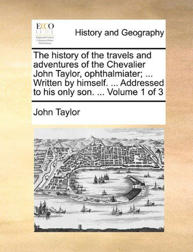 Cover for John Taylor · The History of the Travels and Adventures of the Chevalier John Taylor, Ophthalmiater; ... Written by Himself. ... Addressed to His Only Son. ...  Volume 1 of 3 (Paperback Book) (2010)