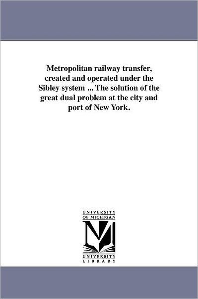 Cover for Michigan Historical Reprint Series · Metropolitan Railway Transfer, Created and Operated Under the Sibley System ... the Solution of the Great Dual Problem at the City and Port of New York. (Paperback Book) (2011)