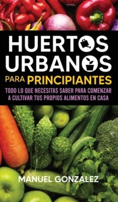 Cover for Manuel Gonzalez · Huertos urbanos para principiantes: Todo lo que necesitas saber para comenzar a cultivar tus propios alimentos en casa (Hardcover Book) (2020)