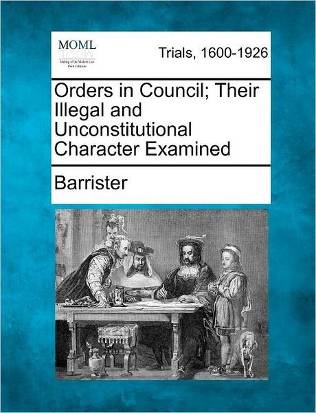 Orders in Council; Their Illegal and Unconstitutional Character Examined - Barrister - Bøger - Gale Ecco, Making of Modern Law - 9781275064133 - 1. februar 2012