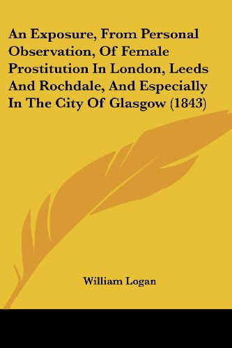 An Exposure, from Personal Observation, of Female Prostitution in London, Leeds and Rochdale, and Especially in the City of Glasgow (1843) - William Logan - Bücher - Kessinger Publishing, LLC - 9781436773133 - 29. Juni 2008