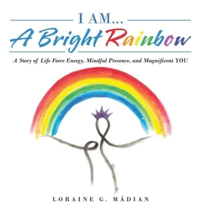 Cover for Loraine G Madian · I Am... a Bright Rainbow: A Story of Life Force Energy, Mindful Presence, and Magnificent You (Hardcover Book) (2022)