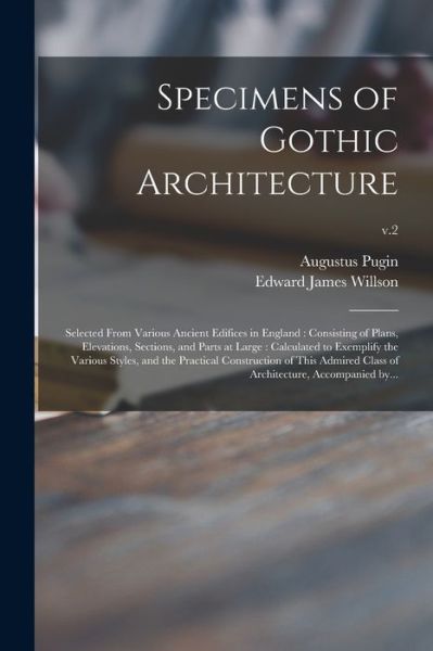 Cover for Pugin Augustus 1762-1832 Pugin · Specimens of Gothic Architecture: Selected From Various Ancient Edifices in England : Consisting of Plans, Elevations, Sections, and Parts at Large : Calculated to Exemplify the Various Styles, and the Practical Construction of This Admired Class Of...; (Paperback Book) (2021)