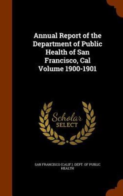 Cover for San Francisco (Calif ) Dept of Public · Annual Report of the Department of Public Health of San Francisco, Cal Volume 1900-1901 (Hardcover Book) (2015)