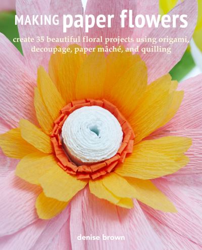 Cover for Denise Brown · Making Paper Flowers: Create 35 Beautiful Floral Projects Using Origami, Decoupage, Paper maChe, and Quilling (Paperback Book) (2022)