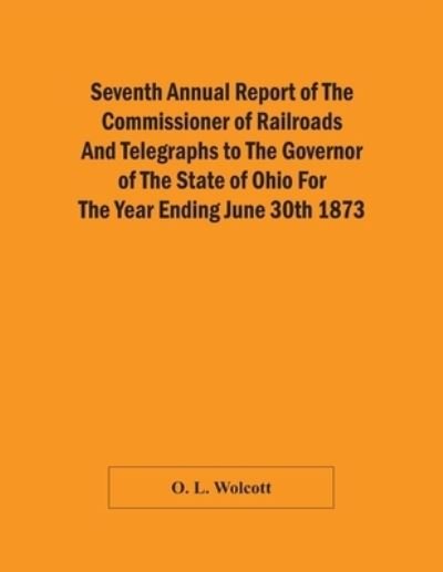 Cover for O L Wolcott · Seventh Annual Report Of The Commissioner Of Railroads And Telegraphs To The Governor Of The State Of Ohio For The Year Ending June 30Th 1873 (Paperback Book) (2021)