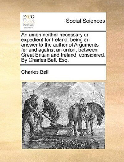 Cover for Charles Ball · An Union Neither Necessary or Expedient for Ireland: Being an Answer to the Author of Arguments for and Against an Union, Between Great Britain and Irela (Paperback Book) (2010)