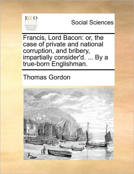 Francis, Lord Bacon: Or, the Case of Private and National Corruption, and Bribery, Impartially Consider'd. ... by a True-born Englishman. - Thomas Gordon - Books - Gale Ecco, Print Editions - 9781171483137 - August 18, 2010