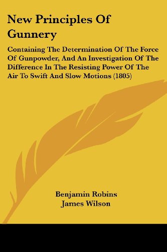 New Principles of Gunnery: Containing the Determination of the Force of Gunpowder, and an Investigation of the Difference in the Resisting Power of the Air to Swift and Slow Motions (1805) - James Wilson - Books - Kessinger Publishing, LLC - 9781437135138 - October 1, 2008