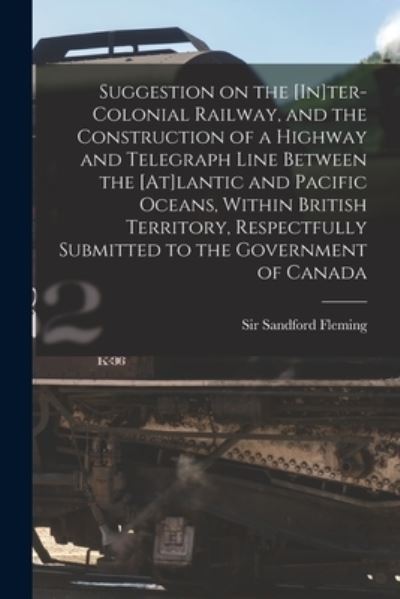 Cover for Sir Sandford Fleming · Suggestion on the [In]ter-Colonial Railway, and the Construction of a Highway and Telegraph Line Between the [At]lantic and Pacific Oceans, Within British Territory, Respectfully Submitted to the Government of Canada [microform] (Paperback Book) (2021)