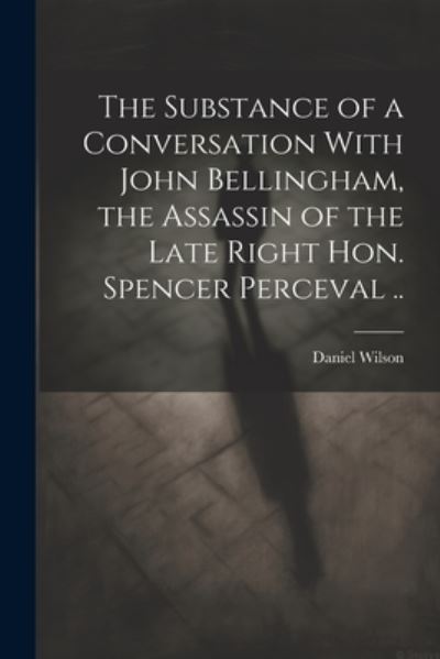 Substance of a Conversation with John Bellingham, the Assassin of the Late Right Hon. Spencer Perceval . . - Daniel Wilson - Books - Creative Media Partners, LLC - 9781022202139 - July 18, 2023