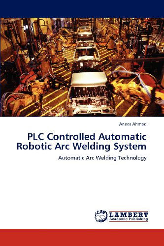 Cover for Anees Ahmed · Plc Controlled Automatic Robotic Arc Welding System: Automatic Arc Welding Technology (Taschenbuch) (2012)