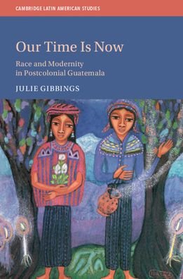 Cover for Gibbings, Julie (University of Edinburgh) · Our Time is Now: Race and Modernity in Postcolonial Guatemala - Cambridge Latin American Studies (Hardcover Book) (2020)