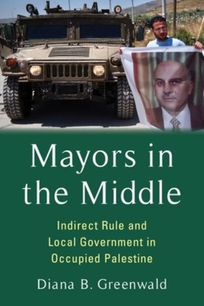 Cover for Diana B. Greenwald · Mayors in the Middle: Indirect Rule and Local Government in Occupied Palestine - Columbia Studies in Middle East Politics (Hardcover Book) (2024)
