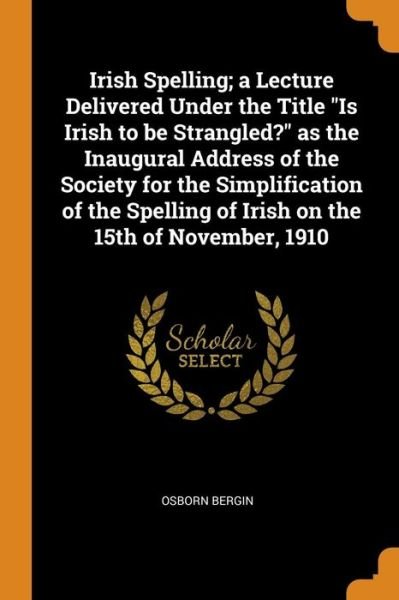 Cover for Osborn Bergin · Irish Spelling; A Lecture Delivered Under the Title Is Irish to Be Strangled? as the Inaugural Address of the Society for the Simplification of the Spelling of Irish on the 15th of November, 1910 (Pocketbok) (2018)