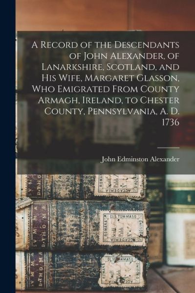 Cover for John Edminston 1815-1901 Alexander · Record of the Descendants of John Alexander, of Lanarkshire, Scotland, and His Wife, Margaret Glasson, Who Emigrated from County Armagh, Ireland, to Chester County, Pennsylvania, A. D. 1736 (Book) (2022)
