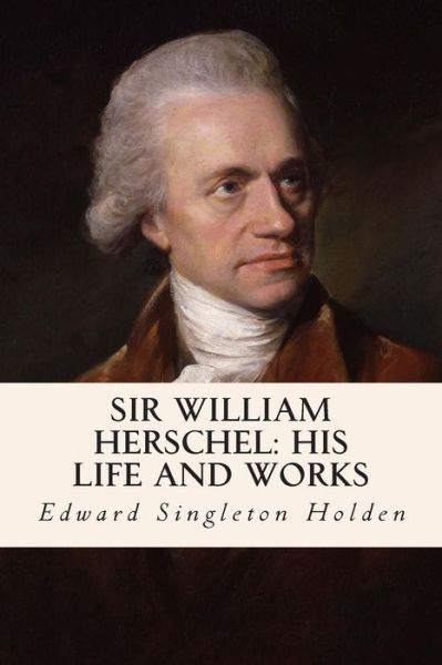 Sir William Herschel: His Life and Works - Edward Singleton Holden - Books - Createspace - 9781508950141 - March 19, 2015