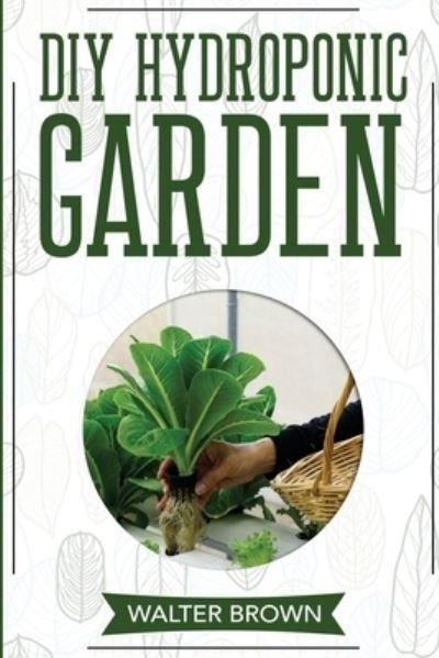 Cover for Walter Brown · DIY Hydroponic Garden: The Complete Guide to Building Your Own Hydroponic System at Home for Growing Plants in Water - Hydroponics and Greenhouse Gardening (Pocketbok) (2020)