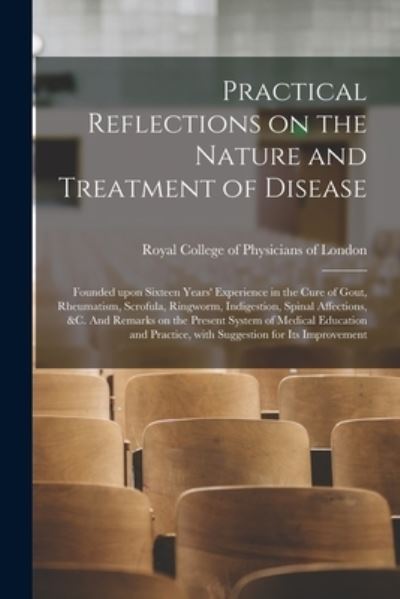 Cover for Royal College of Physicians of London · Practical Reflections on the Nature and Treatment of Disease; Founded Upon Sixteen Years' Experience in the Cure of Gout, Rheumatism, Scrofula, Ringworm, Indigestion, Spinal Affections, &amp;c. And Remarks on the Present System of Medical Education And... (Paperback Book) (2021)