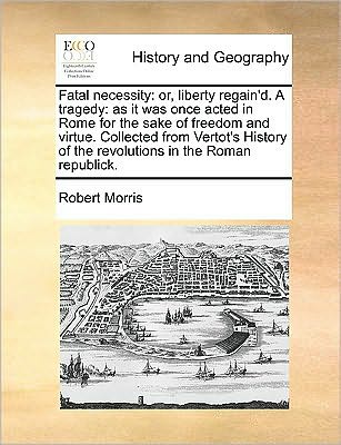 Fatal Necessity: Or, Liberty Regain'd. a Tragedy: As It Was Once Acted in Rome for the Sake of Freedom and Virtue. Collected from Verto - Robert Morris - Books - Gale Ecco, Print Editions - 9781170046142 - June 10, 2010