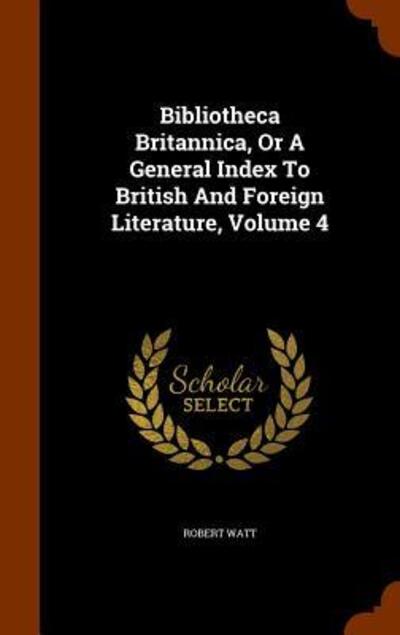 Cover for Robert Watt · Bibliotheca Britannica, or a General Index to British and Foreign Literature, Volume 4 (Hardcover Book) (2015)