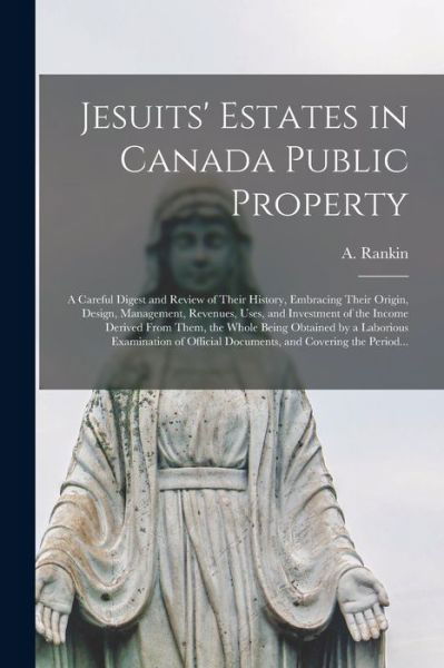 Cover for A (Andrew) Rankin · Jesuits' Estates in Canada Public Property [microform]: a Careful Digest and Review of Their History, Embracing Their Origin, Design, Management, Revenues, Uses, and Investment of the Income Derived From Them, the Whole Being Obtained by a Laborious... (Paperback Bog) (2021)