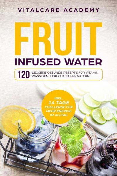 Cover for Vitalcare Academy · Fruit Infused Water: 120 leckere gesunde Rezepte fur Vitamin Wasser mit Fruchten &amp; Krautern. Erfrischendes Aroma mit Geschmack zum Selber machen fur die Karaffe und Trinkflasche mit Fruchtebehalter (Paperback Book) (2018)