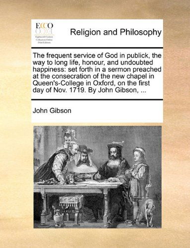 Cover for John Gibson · The Frequent Service of God in Publick, the Way to Long Life, Honour, and Undoubted Happiness: Set Forth in a Sermon Preached at the Consecration of ... First Day of Nov. 1719. by John Gibson, ... (Paperback Book) (2010)