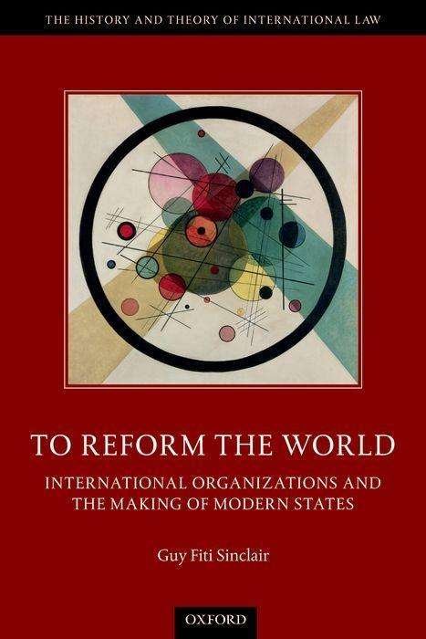 Cover for Fiti Sinclair, Guy (Senior Lecturer, Senior Lecturer, Victoria University of Wellington Law School) · To Reform the World: International Organizations and the Making of Modern States - The History and Theory of International Law (Paperback Book) (2019)